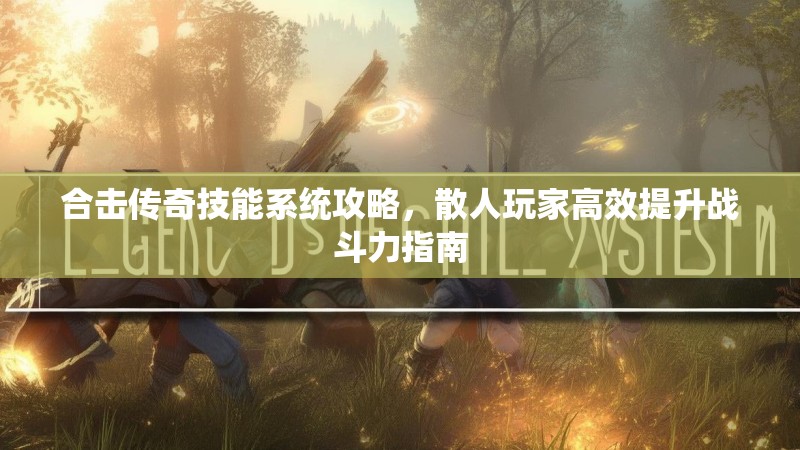 合击传奇技能系统攻略,散人玩家高效提升战斗力指南 合击传奇技能系统攻略,散人玩家高效提升战斗力指南