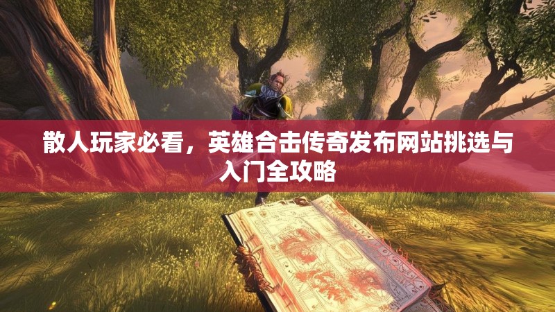 散人玩家必看,英雄合击传奇发布网站挑选与入门全攻略 散人玩家必看,英雄合击传奇发布网站挑选与入门全攻略