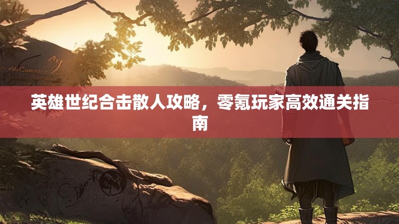 英雄世纪合击散人攻略,零氪玩家高效通关指南 英雄世纪合击散人攻略,零氪玩家高效通关指南