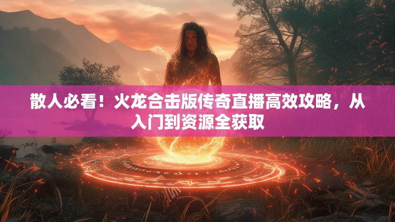 散人必看！火龙合击版传奇直播高效攻略，从入门到资源全获取