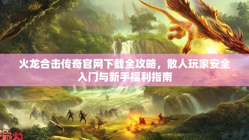 火龙合击传奇官网下载全攻略，散人玩家安全入门与新手福利指南