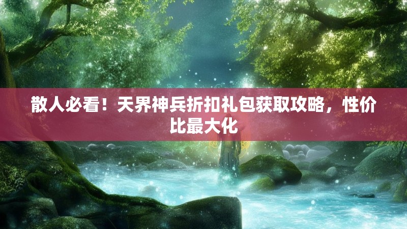 散人必看！天界神兵折扣礼包获取攻略，性价比最大化