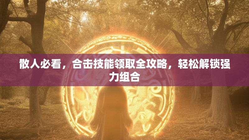 散人必看，合击技能领取全攻略，轻松解锁强力组合