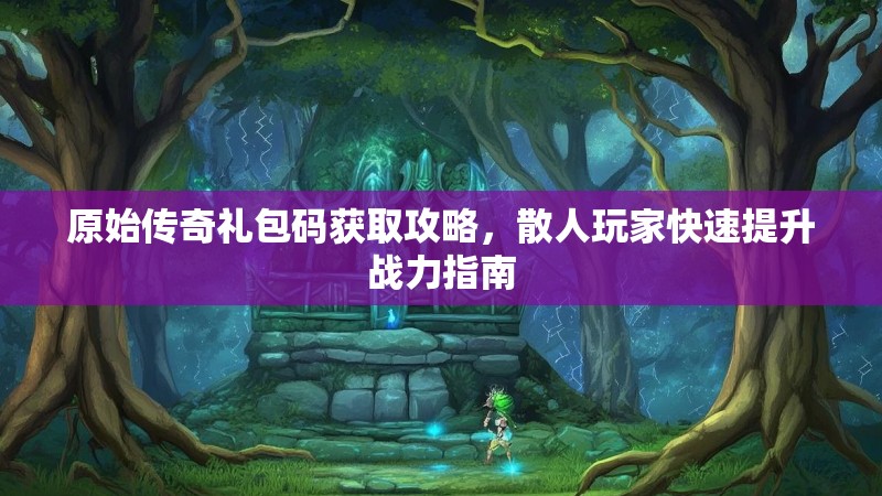 原始传奇礼包码获取攻略,散人玩家快速提升战力指南 原始传奇礼包码获取攻略,散人玩家快速提升战力指南