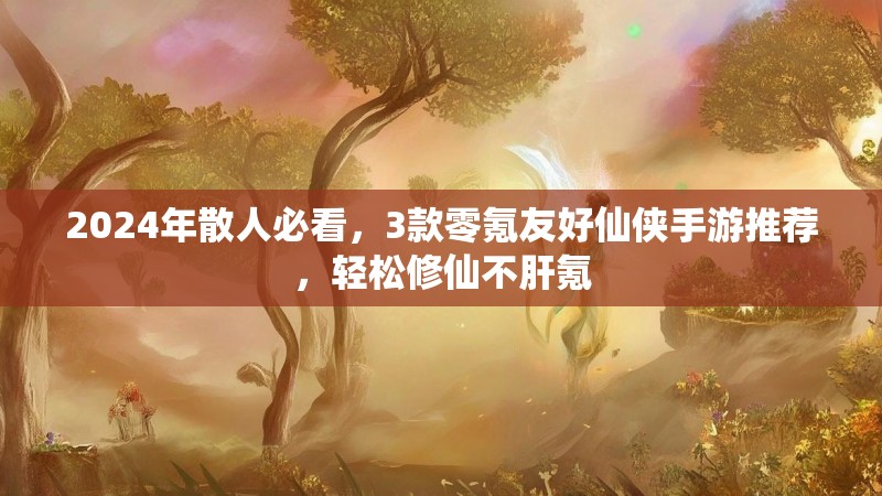 2024年散人必看,3款零氪友好仙侠手游推荐,轻松修仙不肝氪 2024年散人必看,3款零氪友好仙侠手游推荐,轻松修仙不肝氪
