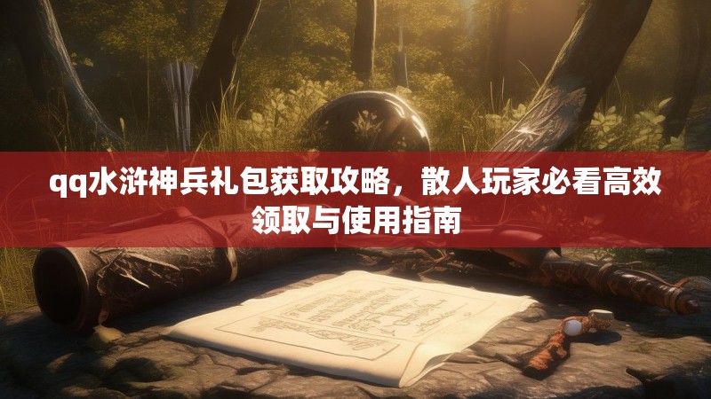 qq水浒神兵礼包获取攻略，散人玩家必看高效领取与使用指南